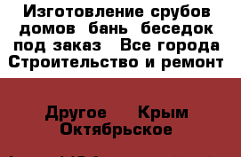 Изготовление срубов домов, бань, беседок под заказ - Все города Строительство и ремонт » Другое   . Крым,Октябрьское